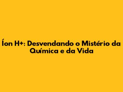 Íon H+: Desvendando o Mistério da Química e da Vida