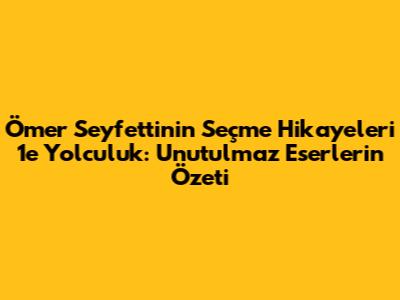 Ömer Seyfettin'in Seçme Hikayeleri 1'e Yolculuk: Unutulmaz Eserlerin Özeti