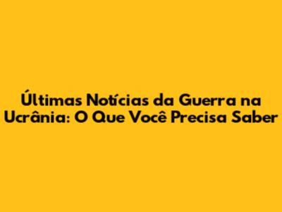 Últimas Notícias da Guerra na Ucrânia: O Que Você Precisa Saber