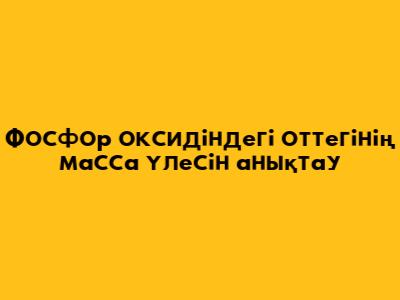 Фосфор оксидіндегі оттегінің масса үлесін анықтау