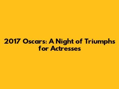 2017 Oscars: A Night of Triumphs for Actresses