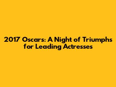 2017 Oscars: A Night of Triumphs for Leading Actresses