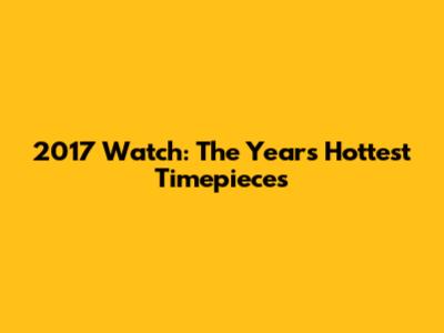 2017 Watch: The Year's Hottest Timepieces