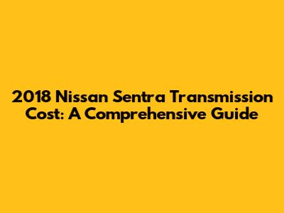 2018 Nissan Sentra Transmission Cost: A Comprehensive Guide