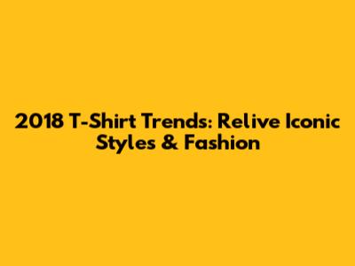 2018 T-Shirt Trends: Relive Iconic Styles & Fashion
