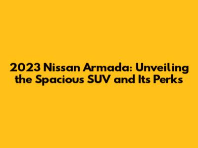 2023 Nissan Armada: Unveiling the Spacious SUV and Its Perks
