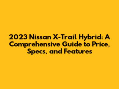 2023 Nissan X-Trail Hybrid: A Comprehensive Guide to Price, Specs, and Features