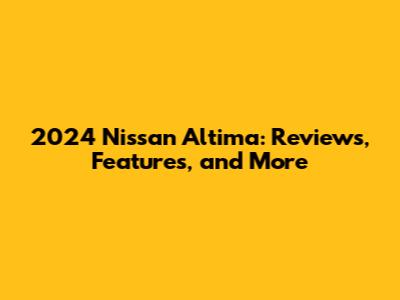 2024 Nissan Altima: Reviews, Features, and More