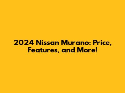 2024 Nissan Murano: Price, Features, and More!