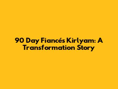 90 Day Fiancé's Kirlyam: A Transformation Story