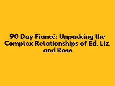 90 Day Fiancé: Unpacking the Complex Relationships of Ed, Liz, and Rose