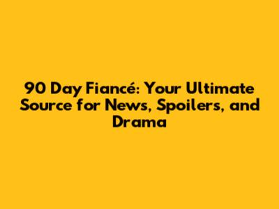90 Day Fiancé: Your Ultimate Source for News, Spoilers, and Drama