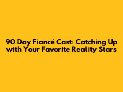90 Day Fiancé Cast: Catching Up with Your Favorite Reality Stars