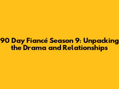 90 Day Fiancé Season 9: Unpacking the Drama and Relationships