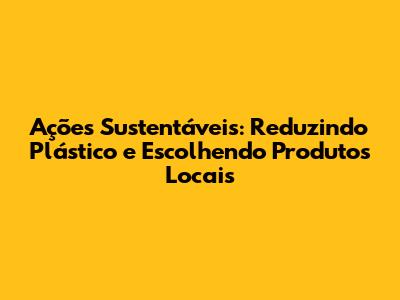 Ações Sustentáveis: Reduzindo Plástico e Escolhendo Produtos Locais