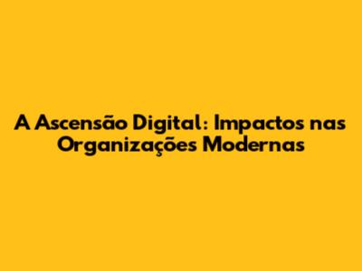 A Ascensão Digital: Impactos nas Organizações Modernas