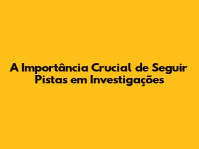 A Importância Crucial de Seguir Pistas em Investigações