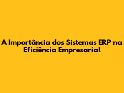 A Importância dos Sistemas ERP na Eficiência Empresarial