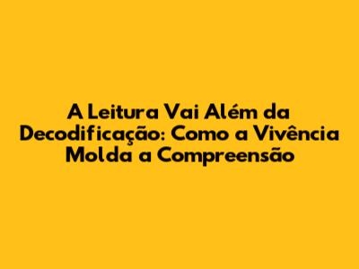 A Leitura Vai Além da Decodificação: Como a Vivência Molda a Compreensão