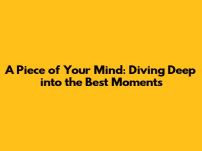 A Piece of Your Mind: Diving Deep into the Best Moments