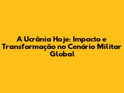 A Ucrânia Hoje: Impacto e Transformação no Cenário Militar Global