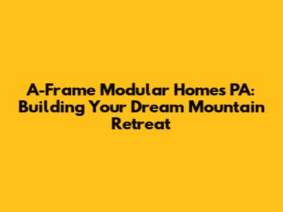 A-Frame Modular Homes PA: Building Your Dream Mountain Retreat