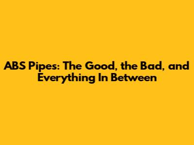 ABS Pipes: The Good, the Bad, and Everything In Between