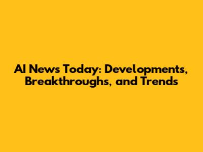 AI News Today: Developments, Breakthroughs, and Trends