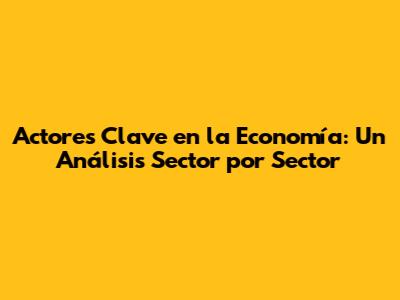 Actores Clave en la Economía: Un Análisis Sector por Sector