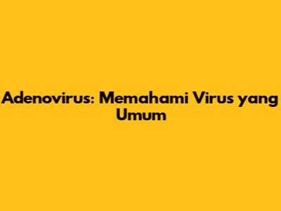 Adenovirus: Memahami Virus yang Umum