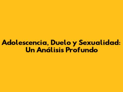 Adolescencia, Duelo y Sexualidad: Un Análisis Profundo
