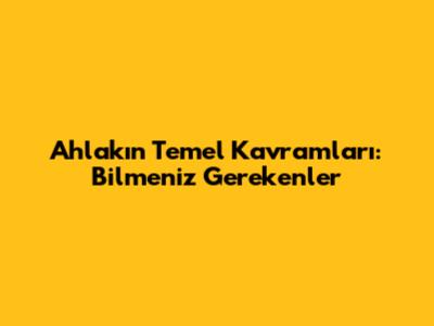 Ahlakın Temel Kavramları: Bilmeniz Gerekenler