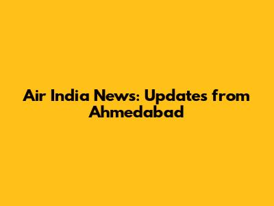 Air India News: Updates from Ahmedabad
