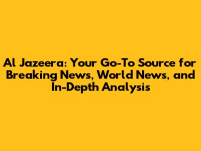 Al Jazeera: Your Go-To Source for Breaking News, World News, and In-Depth Analysis