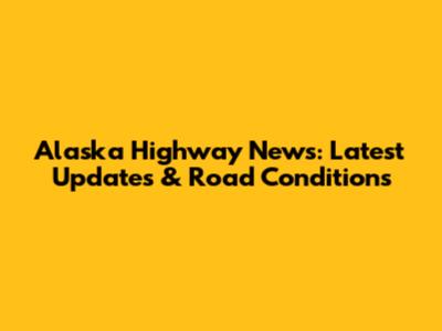 Alaska Highway News: Latest Updates & Road Conditions