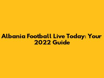 Albania Football Live Today: Your 2022 Guide