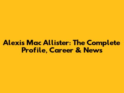 Alexis Mac Allister: The Complete Profile, Career & News