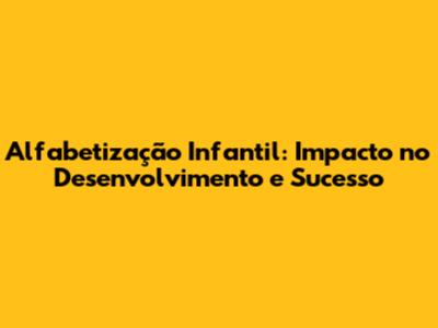 Alfabetização Infantil: Impacto no Desenvolvimento e Sucesso