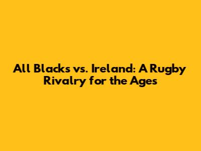 All Blacks vs. Ireland: A Rugby Rivalry for the Ages