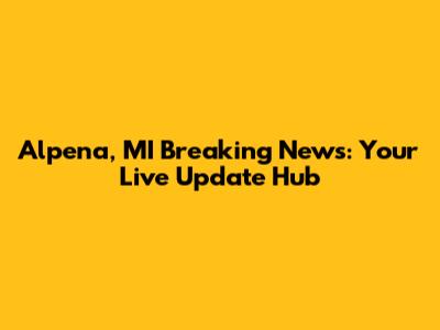 Alpena, MI Breaking News: Your Live Update Hub