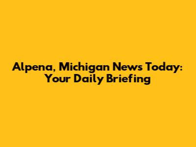 Alpena, Michigan News Today: Your Daily Briefing