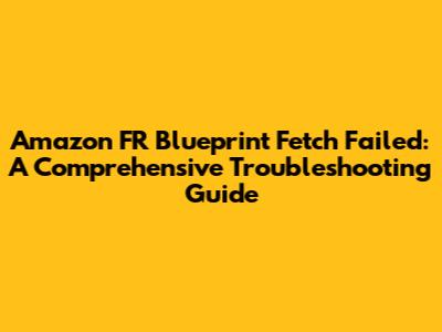 Amazon FR Blueprint Fetch Failed: A Comprehensive Troubleshooting Guide