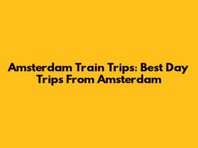 Amsterdam Train Trips: Best Day Trips From Amsterdam