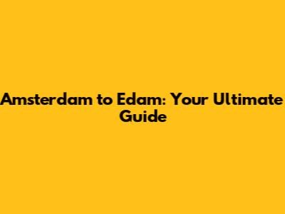 Amsterdam to Edam: Your Ultimate Guide