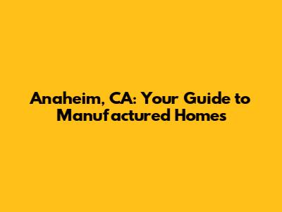 Anaheim, CA: Your Guide to Manufactured Homes
