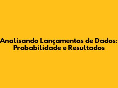 Analisando Lançamentos de Dados: Probabilidade e Resultados