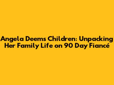 Angela Deem's Children: Unpacking Her Family Life on 90 Day Fiancé