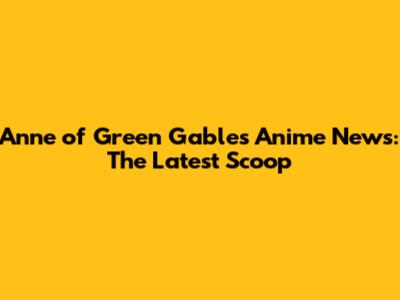 Anne of Green Gables Anime News: The Latest Scoop