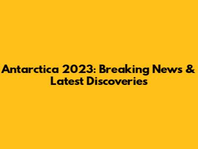 Antarctica 2023: Breaking News & Latest Discoveries