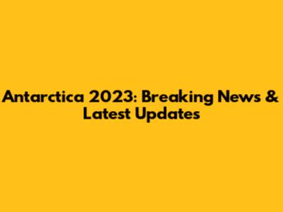 Antarctica 2023: Breaking News & Latest Updates